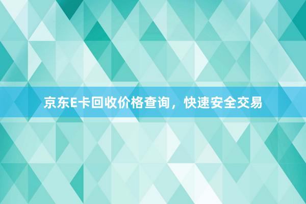 京东E卡回收价格查询，快速安全交易